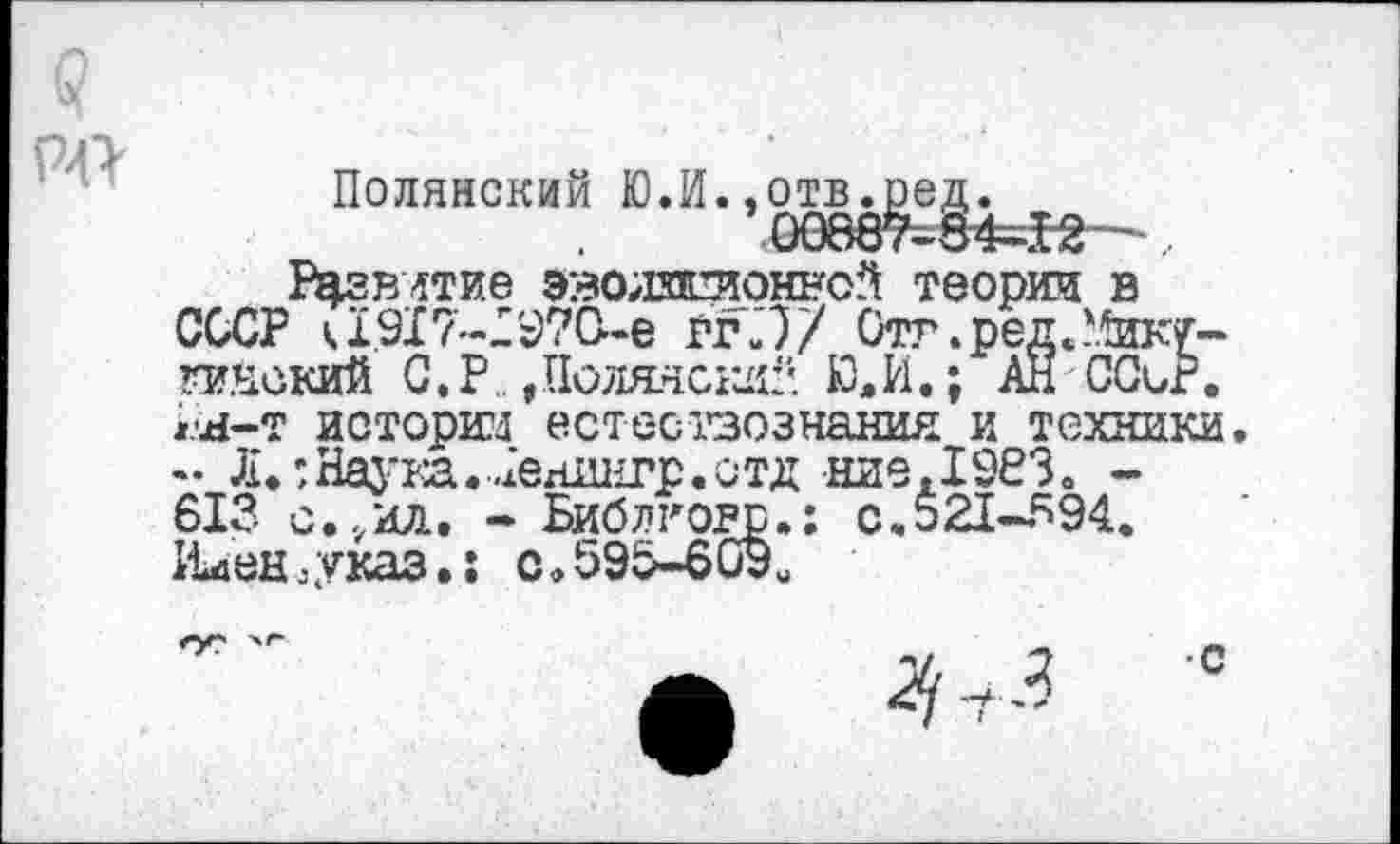 ﻿РД
ПОЛЯНСКИЙ Ю.И. ,
1Ч?влтие эволзлтоннсй теории в СССР а917-19?0-е ггЛ/ Отт.ред/Пугинский С.Р„»Полянский Ю.И.; АН ССиг. гн-т иоторт естествознания и техники - Л.:НаукаЛенянгр.отд ние,19РЗо -613 с,.,ил. - Библтогр.: с.521-594. Плен,указ.: с,595-609и
ОС
4 -т 3
•с